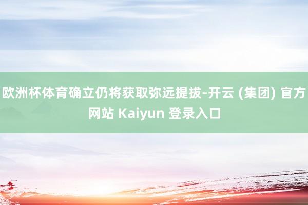 欧洲杯体育确立仍将获取弥远提拔-开云 (集团) 官方网站 Kaiyun 登录入口
