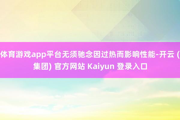 体育游戏app平台无须驰念因过热而影响性能-开云 (集团) 官方网站 Kaiyun 登录入口
