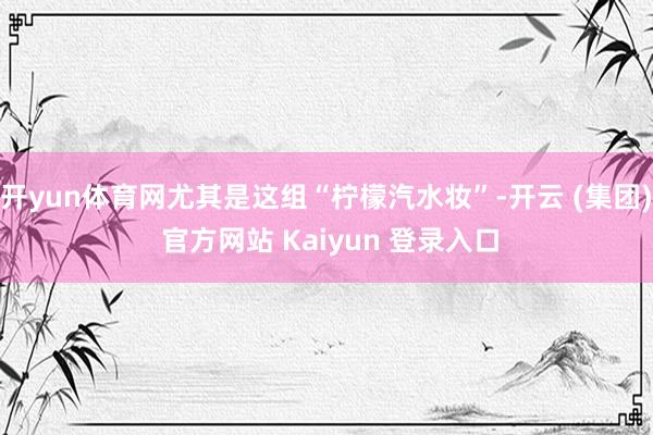 开yun体育网尤其是这组“柠檬汽水妆”-开云 (集团) 官方网站 Kaiyun 登录入口