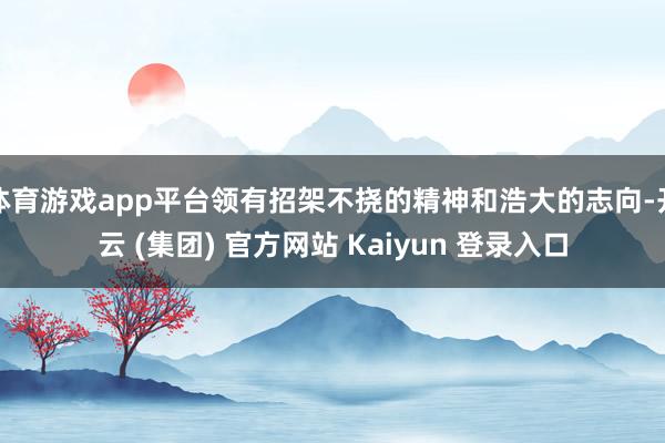 体育游戏app平台领有招架不挠的精神和浩大的志向-开云 (集团) 官方网站 Kaiyun 登录入口