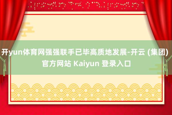 开yun体育网强强联手已毕高质地发展-开云 (集团) 官方网站 Kaiyun 登录入口