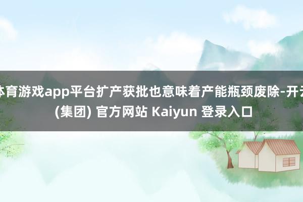 体育游戏app平台扩产获批也意味着产能瓶颈废除-开云 (集团) 官方网站 Kaiyun 登录入口