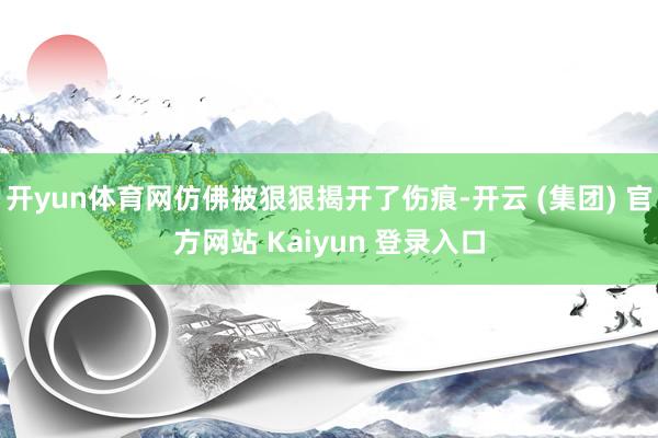 开yun体育网仿佛被狠狠揭开了伤痕-开云 (集团) 官方网站 Kaiyun 登录入口