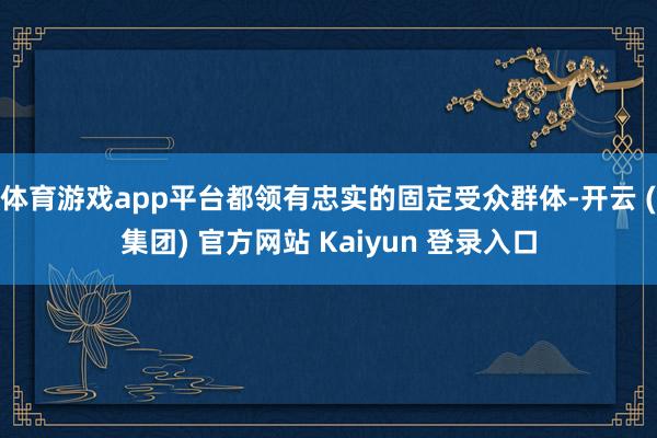体育游戏app平台都领有忠实的固定受众群体-开云 (集团) 官方网站 Kaiyun 登录入口