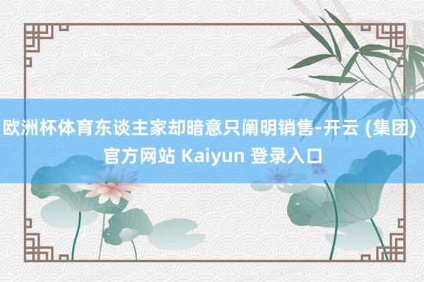 欧洲杯体育东谈主家却暗意只阐明销售-开云 (集团) 官方网站 Kaiyun 登录入口