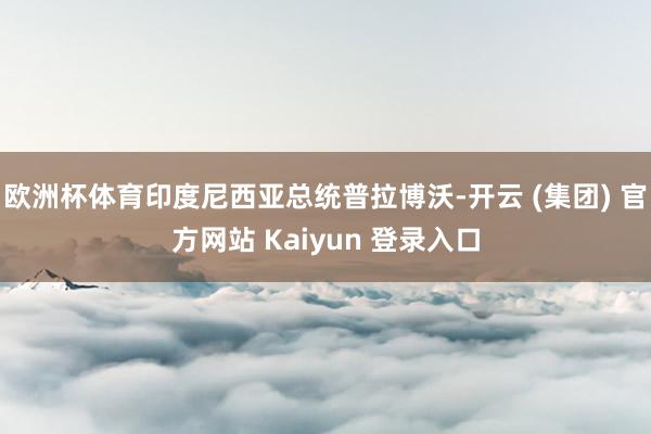 欧洲杯体育印度尼西亚总统普拉博沃-开云 (集团) 官方网站 Kaiyun 登录入口