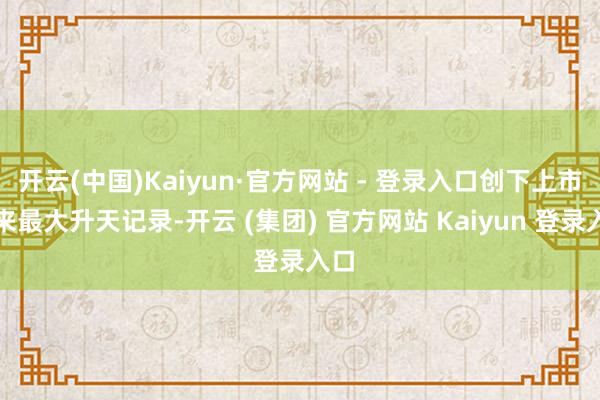 开云(中国)Kaiyun·官方网站 - 登录入口创下上市以来最大升天记录-开云 (集团) 官方网站 Kaiyun 登录入口