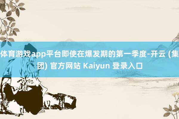 体育游戏app平台即使在爆发期的第一季度-开云 (集团) 官方网站 Kaiyun 登录入口