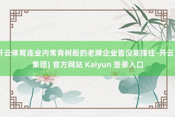 开云体育连业内常青树般的老牌企业皆没能撑住-开云 (集团) 官方网站 Kaiyun 登录入口