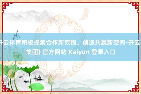 开云体育积极探索合作新范围、创造共赢新空间-开云 (集团) 官方网站 Kaiyun 登录入口