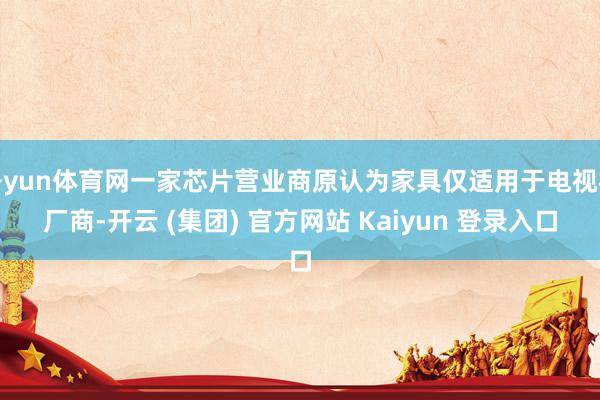 开yun体育网一家芯片营业商原认为家具仅适用于电视机厂商-开云 (集团) 官方网站 Kaiyun 登录入口