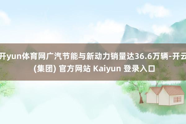 开yun体育网广汽节能与新动力销量达36.6万辆-开云 (集团) 官方网站 Kaiyun 登录入口