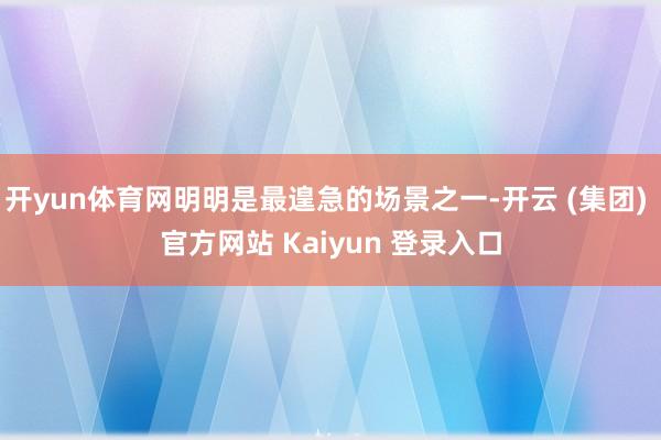 开yun体育网明明是最遑急的场景之一-开云 (集团) 官方网站 Kaiyun 登录入口