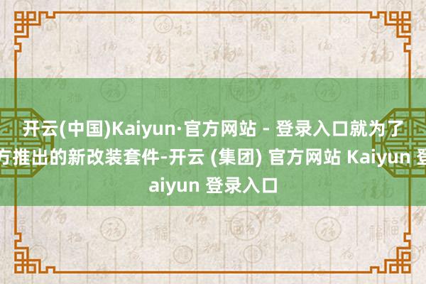 开云(中国)Kaiyun·官方网站 - 登录入口就为了望望官方推出的新改装套件-开云 (集团) 官方网站 Kaiyun 登录入口