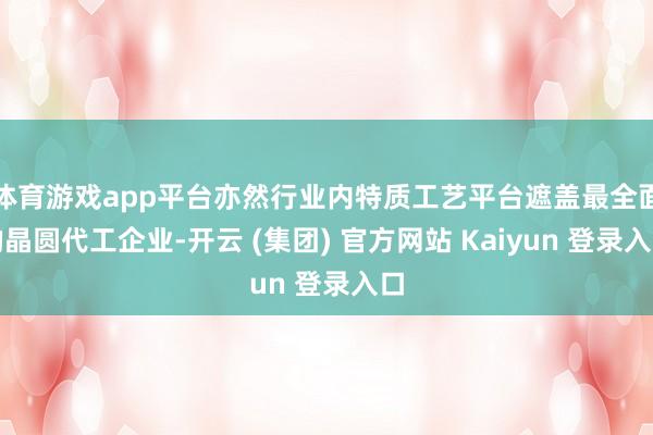 体育游戏app平台亦然行业内特质工艺平台遮盖最全面的晶圆代工企业-开云 (集团) 官方网站 Kaiyun 登录入口