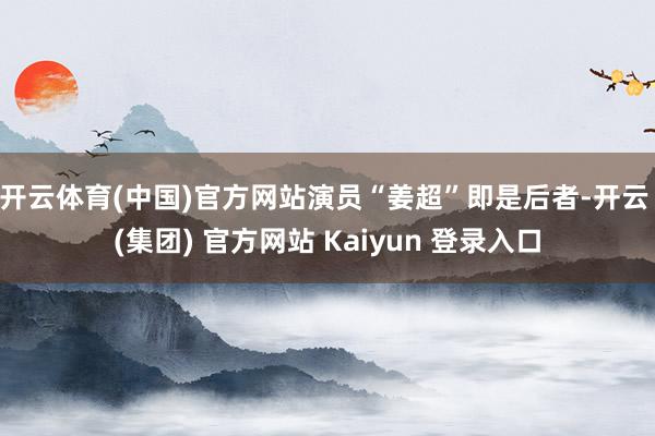 开云体育(中国)官方网站演员“姜超”即是后者-开云 (集团) 官方网站 Kaiyun 登录入口