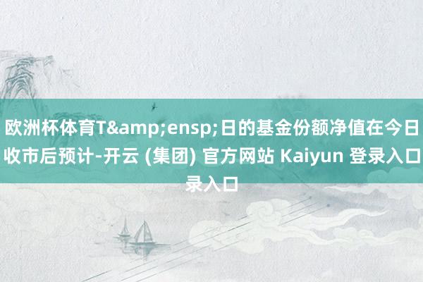 欧洲杯体育T 日的基金份额净值在今日收市后预计-开云 (集团) 官方网站 Kaiyun 登录入口