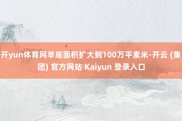 开yun体育网举座面积扩大到100万平素米-开云 (集团) 官方网站 Kaiyun 登录入口