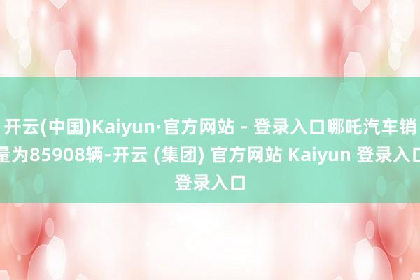 开云(中国)Kaiyun·官方网站 - 登录入口哪吒汽车销量为85908辆-开云 (集团) 官方网站 Kaiyun 登录入口