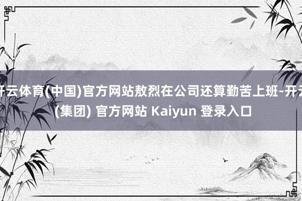 开云体育(中国)官方网站敖烈在公司还算勤苦上班-开云 (集团) 官方网站 Kaiyun 登录入口