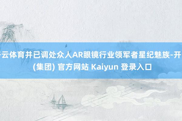开云体育并已调处众人AR眼镜行业领军者星纪魅族-开云 (集团) 官方网站 Kaiyun 登录入口