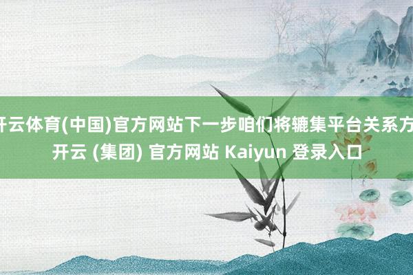 开云体育(中国)官方网站下一步咱们将辘集平台关系方-开云 (集团) 官方网站 Kaiyun 登录入口