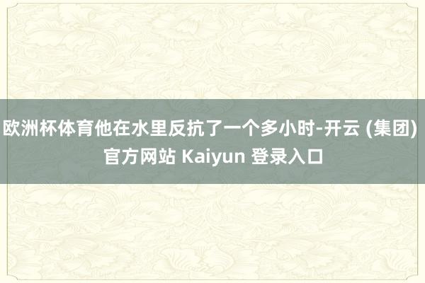 欧洲杯体育他在水里反抗了一个多小时-开云 (集团) 官方网站 Kaiyun 登录入口