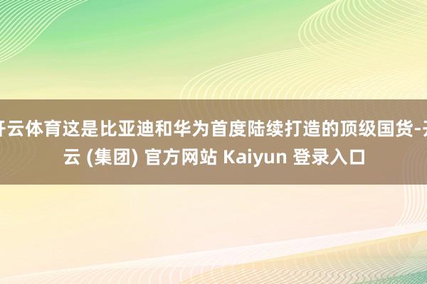 开云体育这是比亚迪和华为首度陆续打造的顶级国货-开云 (集团) 官方网站 Kaiyun 登录入口