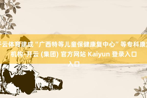 开云体育建成“广西特等儿童保健康复中心”等专科康复机构-开云 (集团) 官方网站 Kaiyun 登录入口