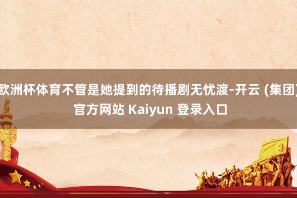 欧洲杯体育不管是她提到的待播剧无忧渡-开云 (集团) 官方网站 Kaiyun 登录入口