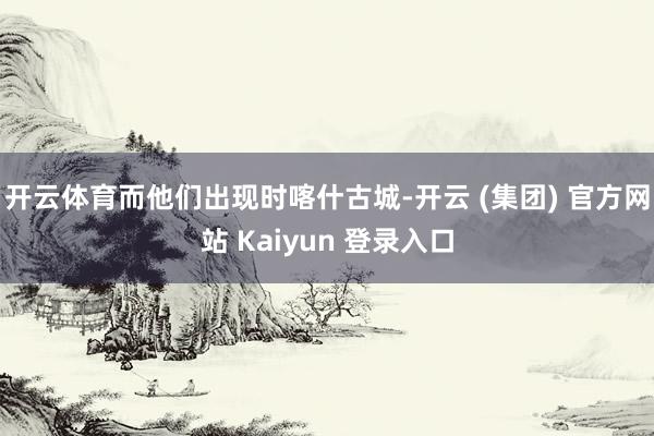 开云体育而他们出现时喀什古城-开云 (集团) 官方网站 Kaiyun 登录入口