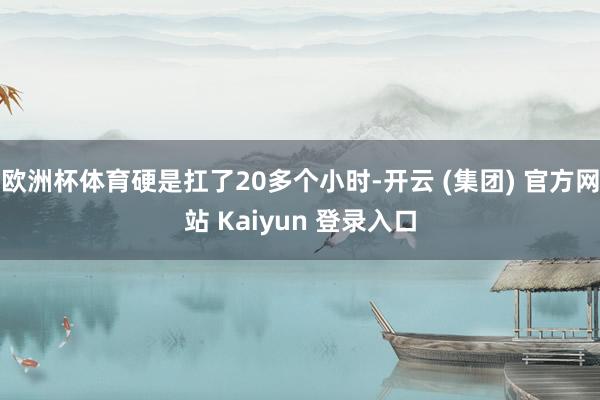 欧洲杯体育硬是扛了20多个小时-开云 (集团) 官方网站 Kaiyun 登录入口