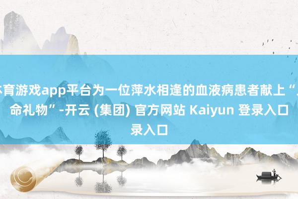体育游戏app平台为一位萍水相逢的血液病患者献上“人命礼物”-开云 (集团) 官方网站 Kaiyun 登录入口