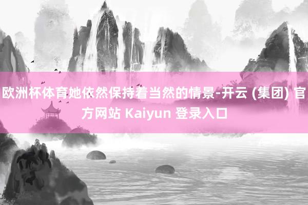 欧洲杯体育她依然保持着当然的情景-开云 (集团) 官方网站 Kaiyun 登录入口
