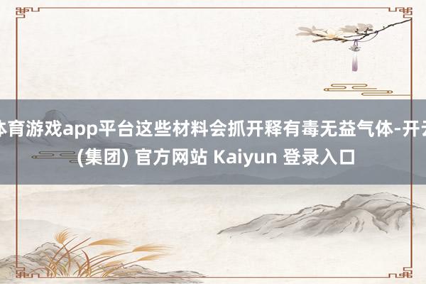 体育游戏app平台这些材料会抓开释有毒无益气体-开云 (集团) 官方网站 Kaiyun 登录入口