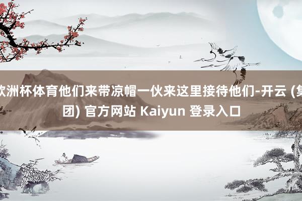 欧洲杯体育他们来带凉帽一伙来这里接待他们-开云 (集团) 官方网站 Kaiyun 登录入口