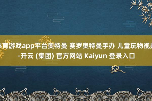 体育游戏app平台奥特曼 赛罗奥特曼手办 儿童玩物视频-开云 (集团) 官方网站 Kaiyun 登录入口