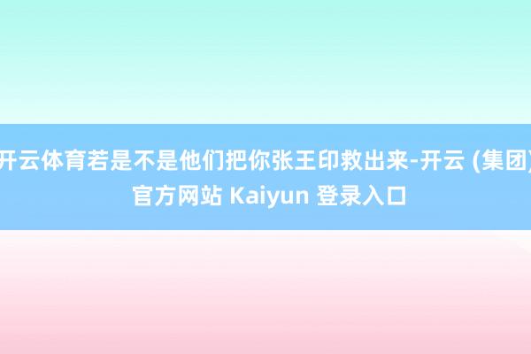 开云体育若是不是他们把你张王印救出来-开云 (集团) 官方网站 Kaiyun 登录入口