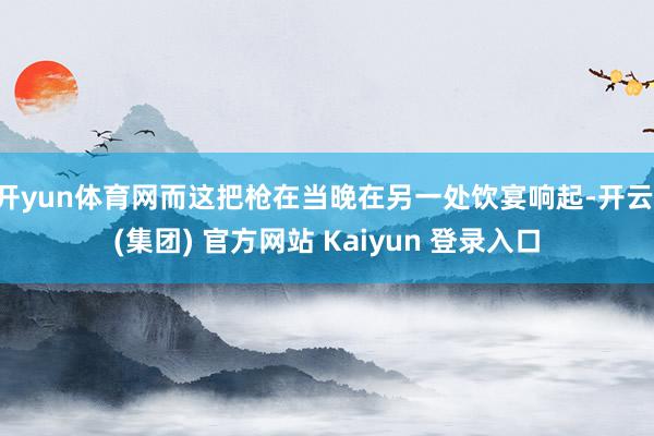 开yun体育网而这把枪在当晚在另一处饮宴响起-开云 (集团) 官方网站 Kaiyun 登录入口