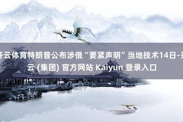 开云体育特朗普公布涉俄“要紧声明”当地技术14日-开云 (集团) 官方网站 Kaiyun 登录入口
