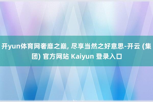 开yun体育网奢靡之巅, 尽享当然之好意思-开云 (集团) 官方网站 Kaiyun 登录入口