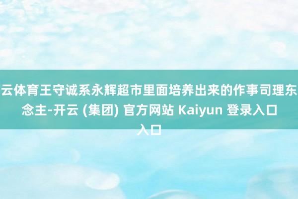开云体育王守诚系永辉超市里面培养出来的作事司理东说念主-开云 (集团) 官方网站 Kaiyun 登录入口