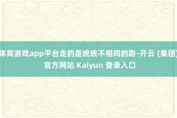 体育游戏app平台走的是统统不相同的路-开云 (集团) 官方网站 Kaiyun 登录入口