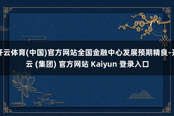 开云体育(中国)官方网站全国金融中心发展预期精良-开云 (集团) 官方网站 Kaiyun 登录入口
