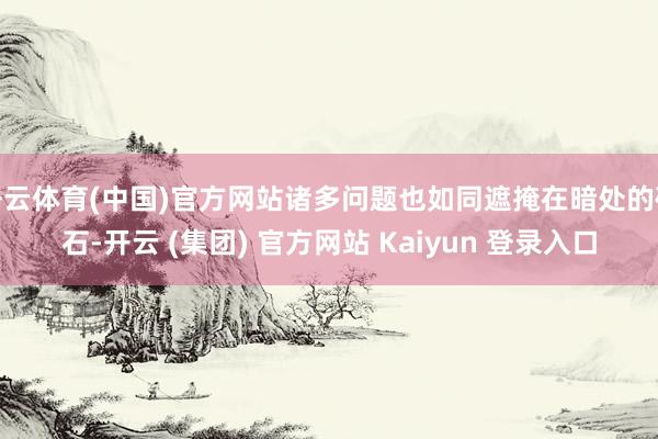 开云体育(中国)官方网站诸多问题也如同遮掩在暗处的礁石-开云 (集团) 官方网站 Kaiyun 登录入口