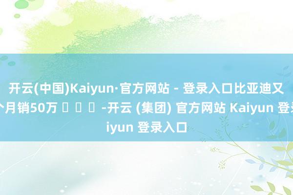 开云(中国)Kaiyun·官方网站 - 登录入口比亚迪又干了个月销50万 ​​​-开云 (集团) 官方网站 Kaiyun 登录入口
