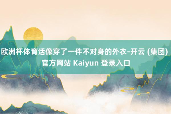 欧洲杯体育活像穿了一件不对身的外衣-开云 (集团) 官方网站 Kaiyun 登录入口