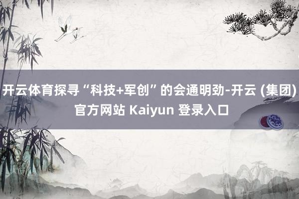 开云体育探寻“科技+军创”的会通明劲-开云 (集团) 官方网站 Kaiyun 登录入口