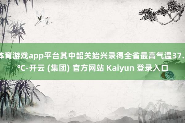 体育游戏app平台其中韶关始兴录得全省最高气温37.3℃-开云 (集团) 官方网站 Kaiyun 登录入口