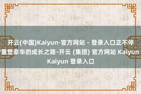 开云(中国)Kaiyun·官方网站 - 登录入口正不停探索理智重塑豪华的成长之路-开云 (集团) 官方网站 Kaiyun 登录入口